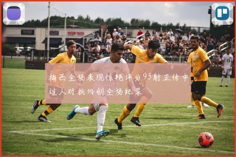 梅西全场表现惊艳评分95射正传中过人对抗均创全场纪录