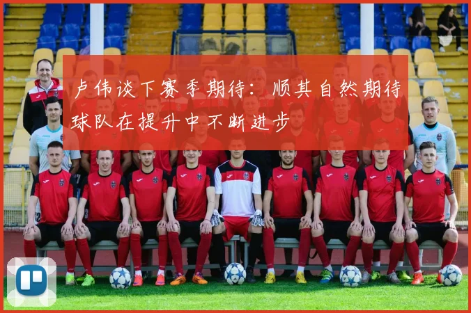 卢伟谈下赛季期待：顺其自然期待球队在提升中不断进步