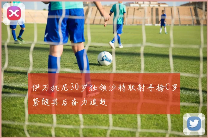 伊万托尼30岁独领沙特联射手榜C罗紧随其后奋力追赶