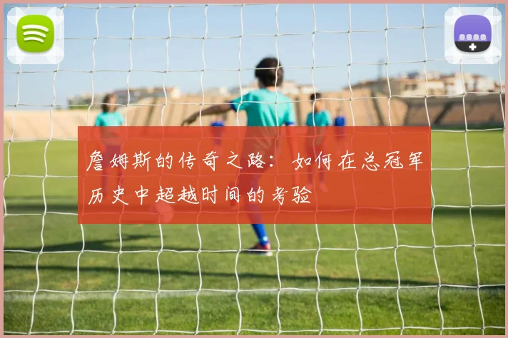 詹姆斯的传奇之路：如何在总冠军历史中超越时间的考验