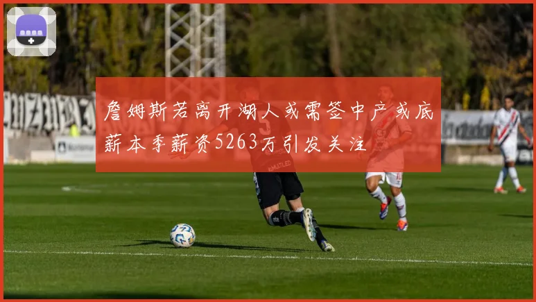 詹姆斯若离开湖人或需签中产或底薪本季薪资5263万引发关注