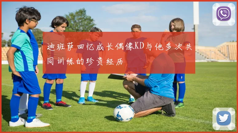 迪班萨回忆成长偶像KD与他多次共同训练的珍贵经历