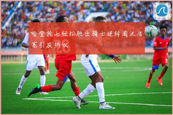 哈登抢七轻松胜出骑士逆转淘汰活塞引发热议