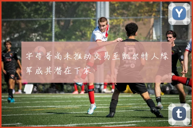 字母哥尚未推动交易至凯尔特人绿军成其潜在下家