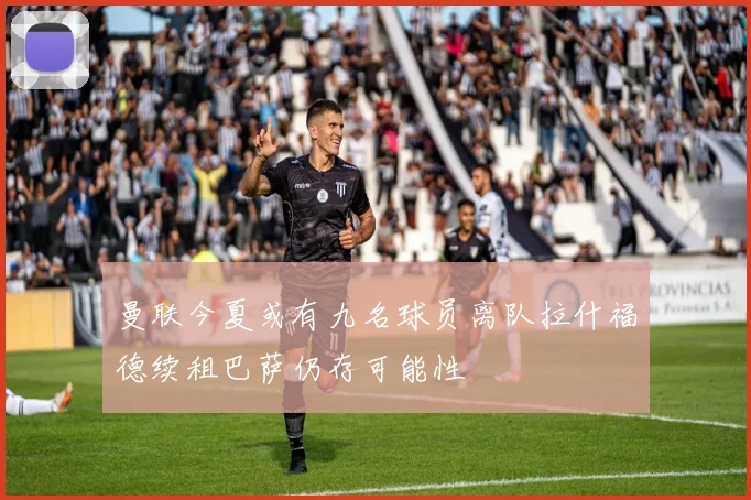 曼联今夏或有九名球员离队拉什福德续租巴萨仍存可能性