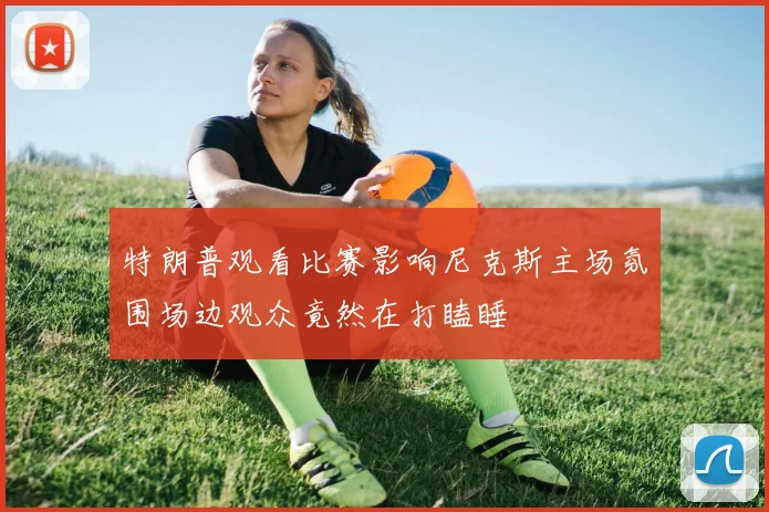 特朗普观看比赛影响尼克斯主场氛围场边观众竟然在打瞌睡