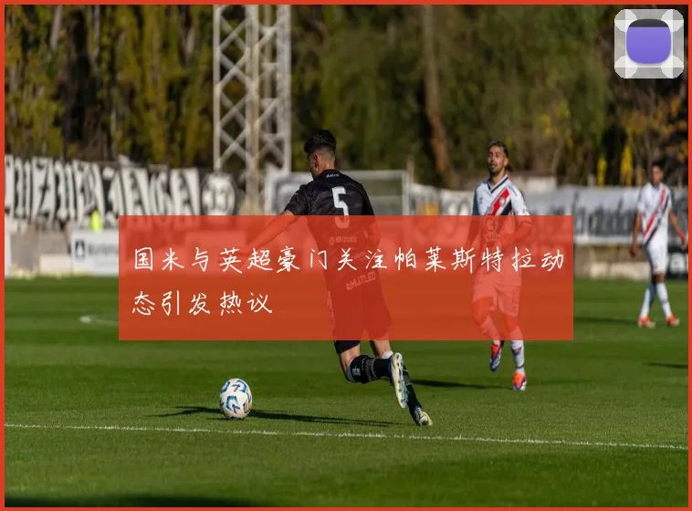 国米与英超豪门关注帕莱斯特拉动态引发热议