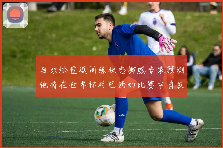 吕尔松重返训练状态挪威专家预测他将在世界杯对巴西的比赛中首发出战