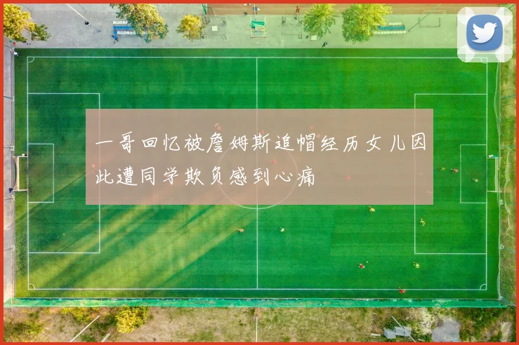 一哥回忆被詹姆斯追帽经历女儿因此遭同学欺负感到心痛